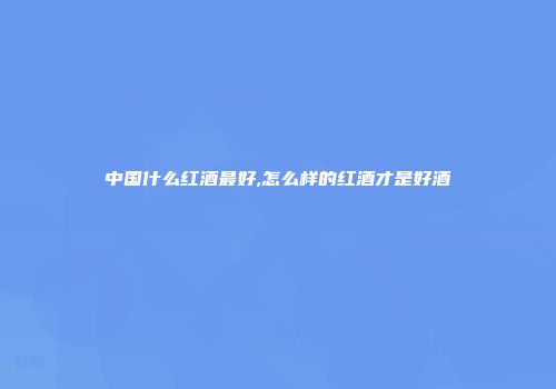 中国什么红酒最好,怎么样的红酒才是好酒
