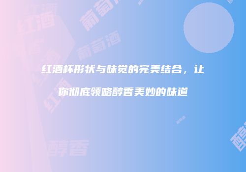 红酒杯形状与味觉的完美结合，让你彻底领略醇香美妙的味道