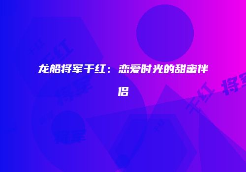 龙船将军干红：恋爱时光的甜蜜伴侣