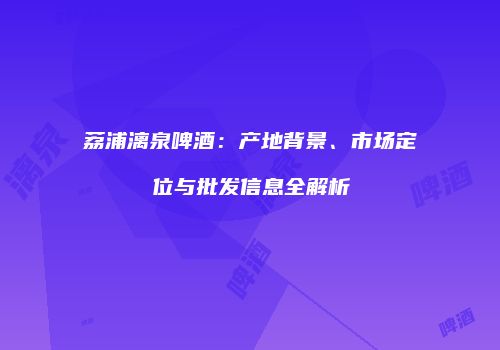 荔浦漓泉啤酒：产地背景、市场定位与批发信息全解析