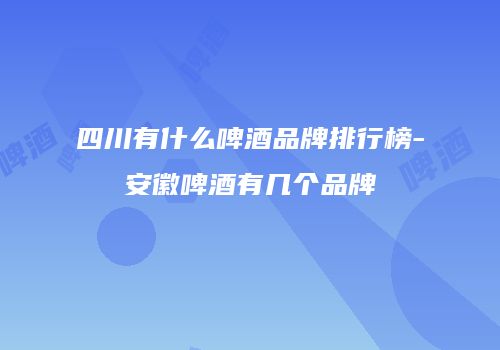 四川有什么啤酒品牌排行榜-安徽啤酒有几个品牌