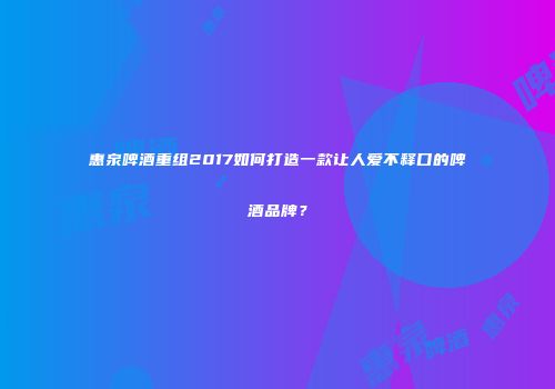 惠泉啤酒重组2017如何打造一款让人爱不释口的啤酒品牌？