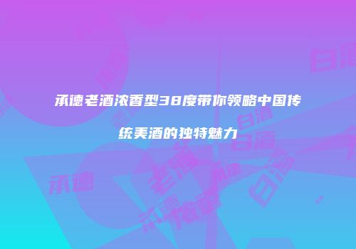 承德老酒浓香型38度带你领略中国传统美酒的独特魅力
