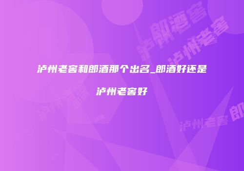 泸州老窖和郎酒那个出名_郎酒好还是泸州老窖好