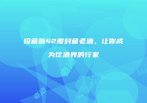 珍藏版42度封藏老酒，让你成为饮酒界的行家