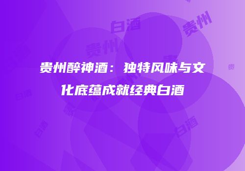 贵州醉神酒：独特风味与文化底蕴成就经典白酒