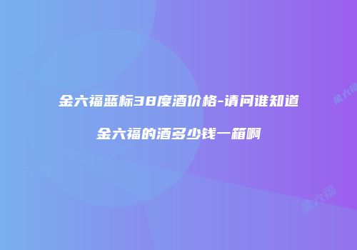 金六福蓝标38度酒价格-请问谁知道金六福的酒多少钱一箱啊