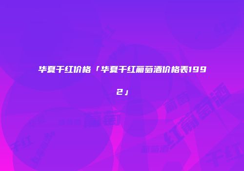 华夏干红价格「华夏干红葡萄酒价格表1992」