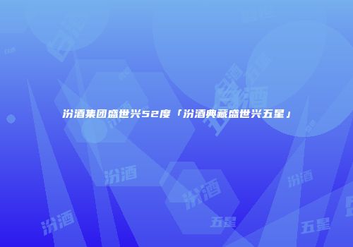汾酒集团盛世兴52度「汾酒典藏盛世兴五星」