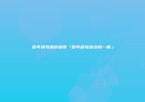 百年迎驾酒价格表「百年迎驾多少钱一瓶」