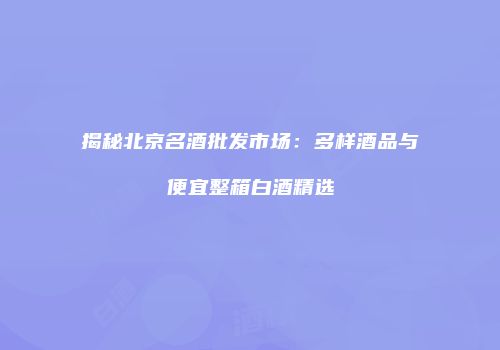 揭秘北京名酒批发市场：多样酒品与便宜整箱白酒精选