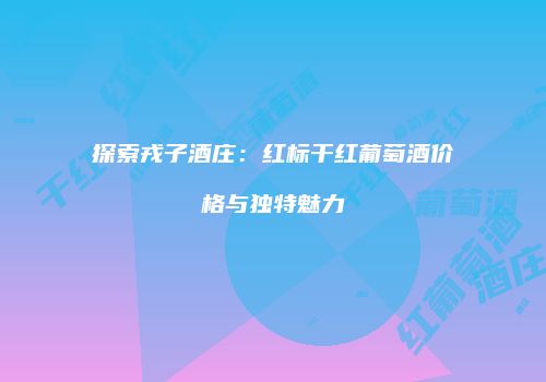 探索戎子酒庄：红标干红葡萄酒价格与独特魅力