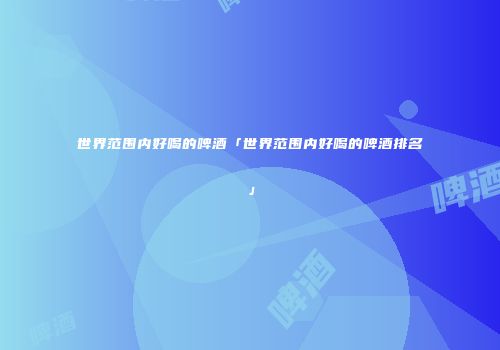 世界范围内好喝的啤酒「世界范围内好喝的啤酒排名」