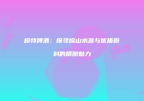 崂特啤酒：探寻崂山水源与优质原料的精酿魅力
