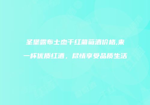 圣堡露布士杰干红葡萄酒价格,来一杯优质红酒，尽情享受品质生活