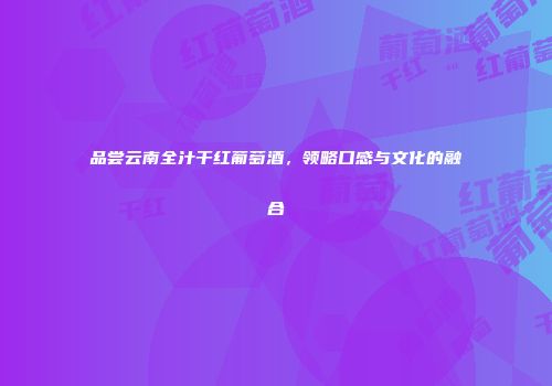 品尝云南全汁干红葡萄酒，领略口感与文化的融合