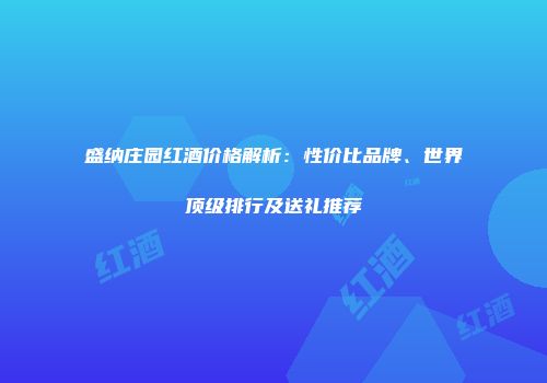 盛纳庄园红酒价格解析：性价比品牌、世界顶级排行及送礼推荐