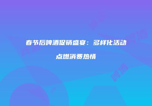 春节后啤酒促销盛宴：多样化活动点燃消费热情