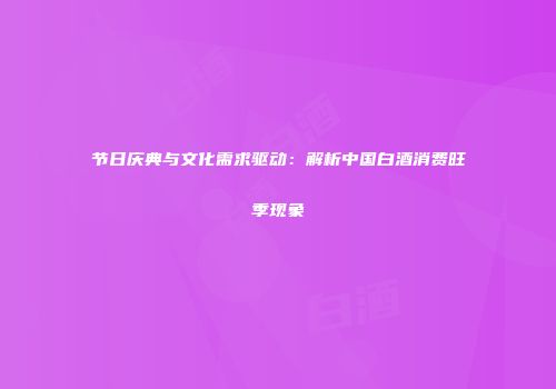 节日庆典与文化需求驱动：解析中国白酒消费旺季现象