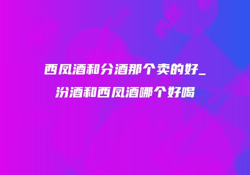 西凤酒和分酒那个卖的好_汾酒和西凤酒哪个好喝