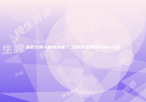 品尝过的人都说太值了_拉萨纯生啤酒价格大介绍
