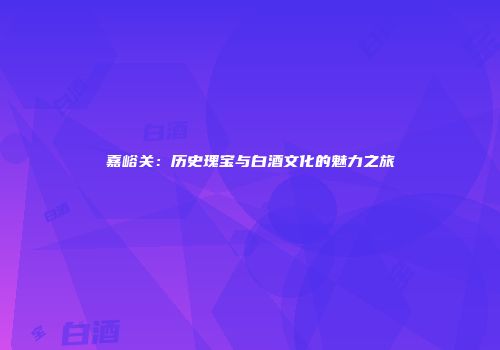嘉峪关：历史瑰宝与白酒文化的魅力之旅