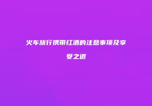 火车旅行携带红酒的注意事项及享受之道