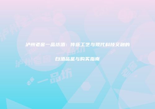 泸州老窖一品坊酒：传统工艺与现代科技交融的白酒品鉴与购买指南