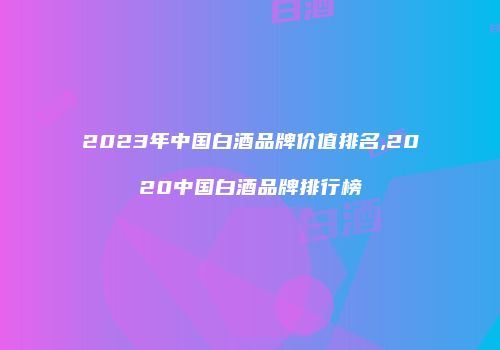 2023年中国白酒品牌价值排名,2020中国白酒品牌排行榜