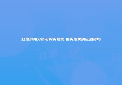 红酒价格分析与购买建议,也买酒卖的红酒贵吗