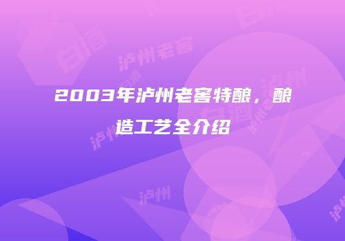2003年泸州老窖特酿，酿造工艺全介绍