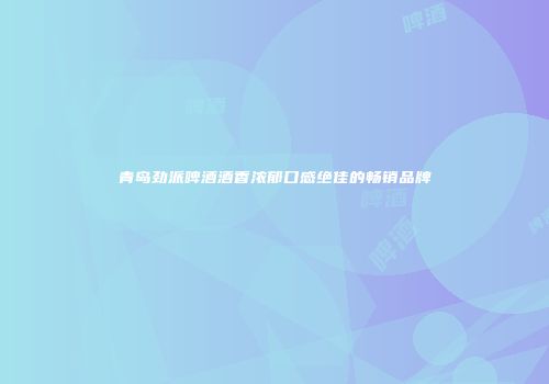 青岛劲派啤酒酒香浓郁口感绝佳的畅销品牌