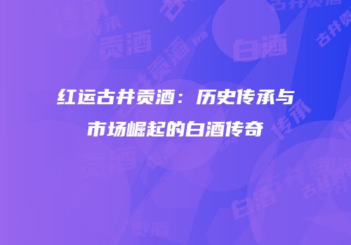 红运古井贡酒：历史传承与市场崛起的白酒传奇