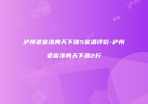 泸州老窖浓典天下臻5窖酒评价-泸州老窖浓典天下酒2斤