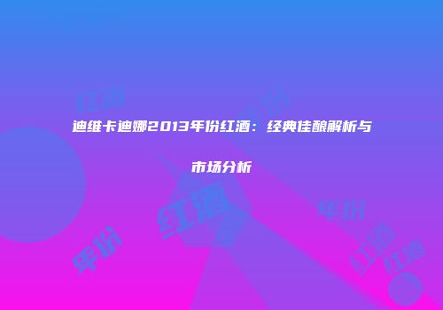 迪维卡迪娜2013年份红酒：经典佳酿解析与市场分析