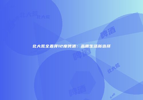 北大荒全麦芽12度啤酒：品质生活新选择
