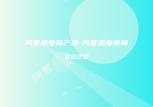 河套酒业新产品-河套酒业新闻2020