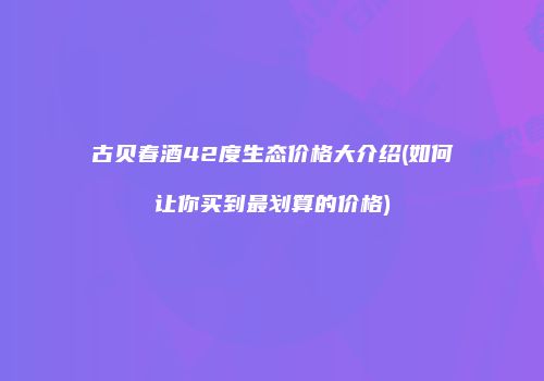 古贝春酒42度生态价格大介绍(如何让你买到最划算的价格)