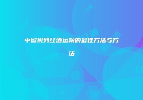 中欧班列红酒运输的最佳方法与方法