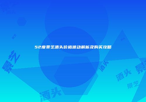 52度景芝酒头价格波动解析及购买攻略