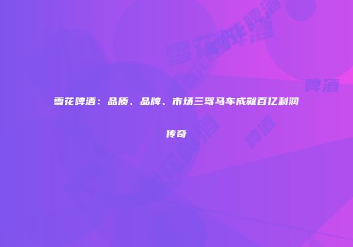雪花啤酒：品质、品牌、市场三驾马车成就百亿利润传奇