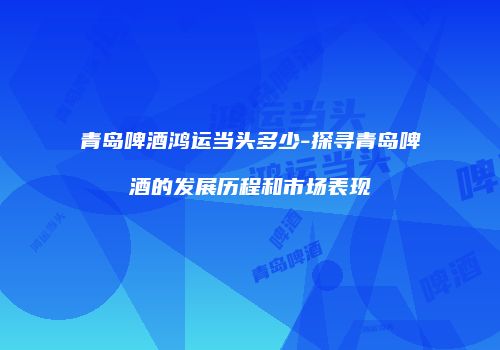 青岛啤酒鸿运当头多少-探寻青岛啤酒的发展历程和市场表现