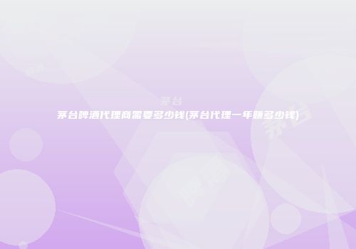 茅台啤酒代理商需要多少钱(茅台代理一年赚多少钱)