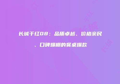 长城干红08：品质卓越、价格亲民、口碑爆棚的餐桌爆款