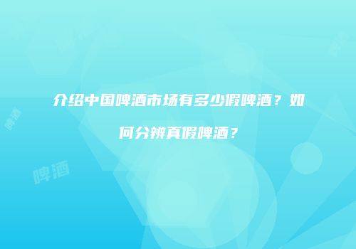 介绍中国啤酒市场有多少假啤酒？如何分辨真假啤酒？
