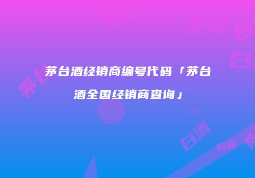 茅台酒经销商编号代码「茅台酒全国经销商查询」