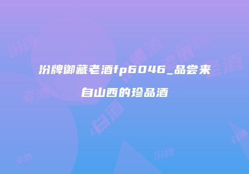 汾牌御藏老酒fp6046_品尝来自山西的珍品酒