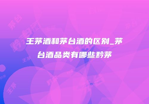 王茅酒和茅台酒的区别_茅台酒品类有哪些黔茅