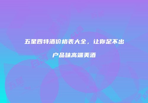 五星四特酒价格表大全，让你足不出户品味高端美酒