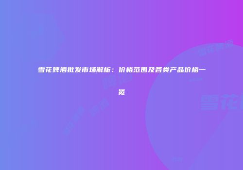雪花啤酒批发市场解析：价格范围及各类产品价格一览